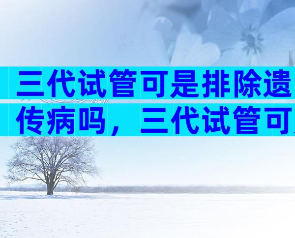 三代试管可是排除遗传病吗，三代试管可是排除遗传病吗