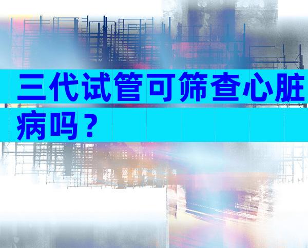 三代试管可筛查心脏病吗？