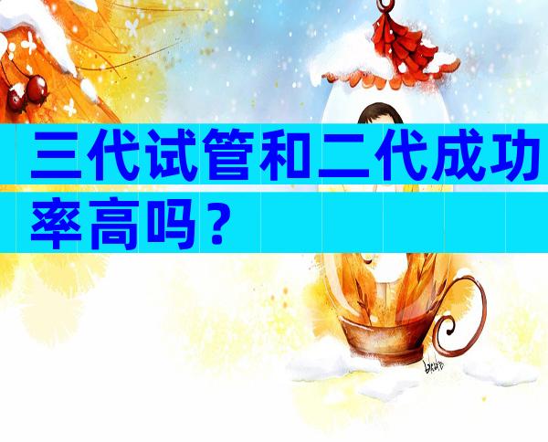 三代试管和二代成功率高吗？