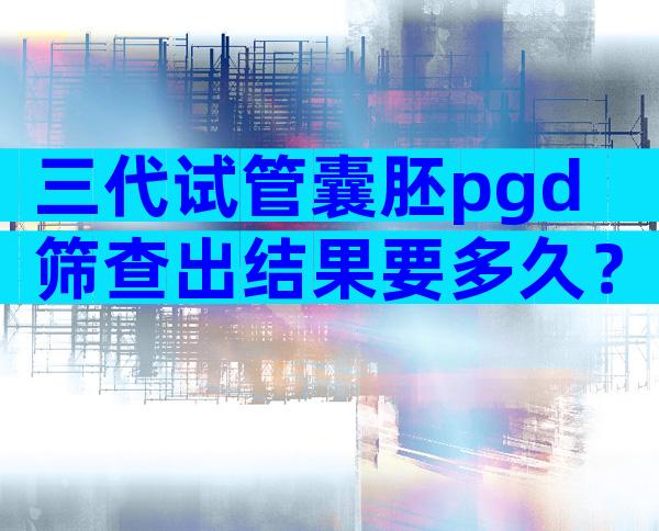 三代试管囊胚pgd筛查出结果要多久？可以加急吗？