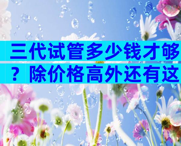 三代试管多少钱才够？除价格高外还有这些要注意