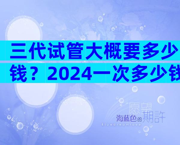 三代试管大概要多少钱？2024一次多少钱清清楚楚