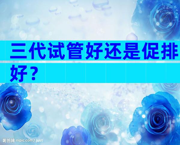 三代试管好还是促排好？