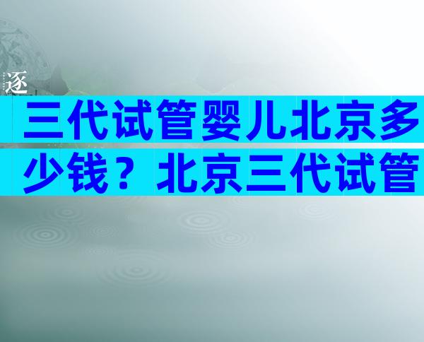 三代试管婴儿北京多少钱？北京三代试管婴儿医院排名比较好