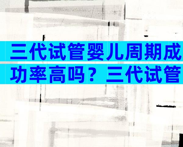 三代试管婴儿周期成功率高吗？三代试管婴儿成功率高不高？