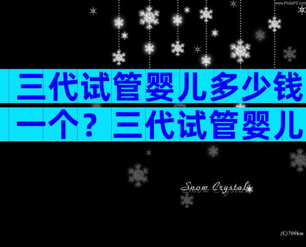 三代试管婴儿多少钱一个？三代试管婴儿多少钱一个胚胎？