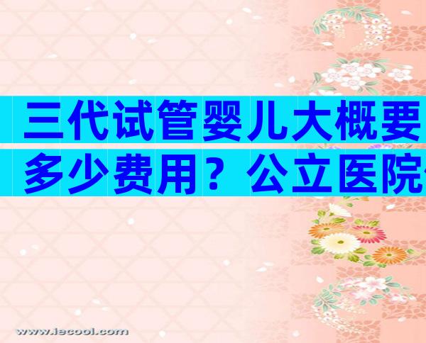 三代试管婴儿大概要多少费用？公立医院做三代都有医学指标