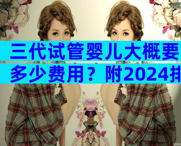 三代试管婴儿大概要多少费用？附2024排队时间