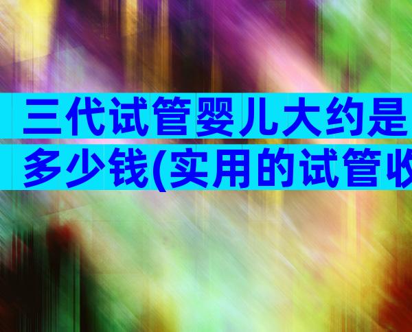 三代试管婴儿大约是多少钱(实用的试管收费参考)