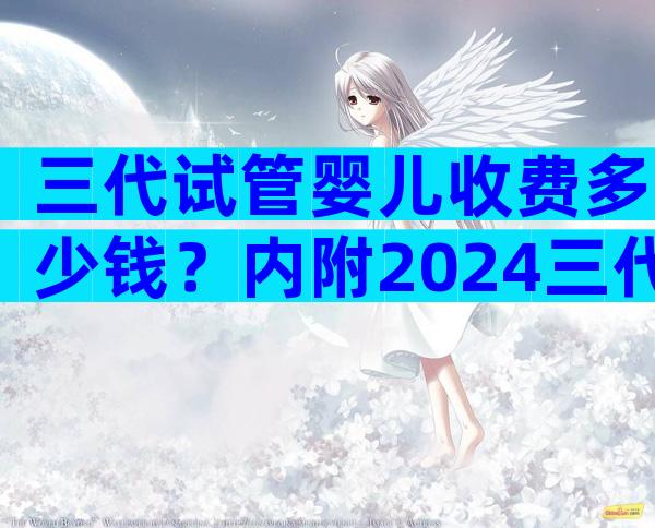 三代试管婴儿收费多少钱？内附2024三代试管费用