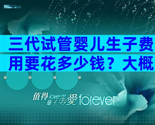 三代试管婴儿生子费用要花多少钱？大概要多少钱一次说清