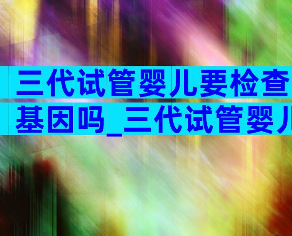 三代试管婴儿要检查基因吗_三代试管婴儿需要做唐氏筛查吗