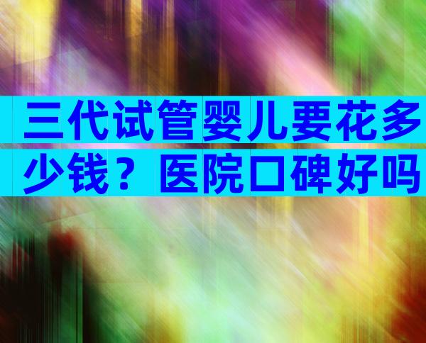 三代试管婴儿要花多少钱？医院口碑好吗？