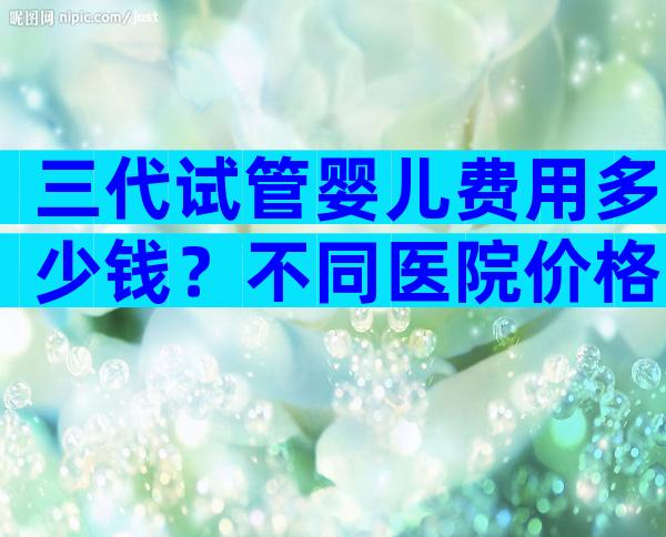 三代试管婴儿费用多少钱？不同医院价格不同！