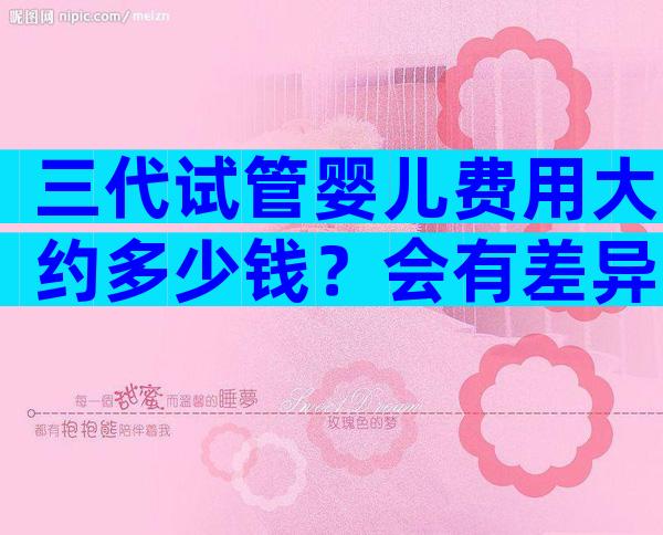 三代试管婴儿费用大约多少钱？会有差异吗？