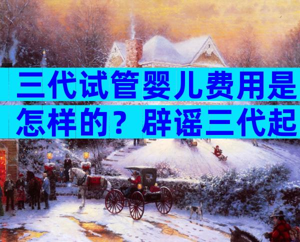 三代试管婴儿费用是怎样的？辟谣三代起步价20万