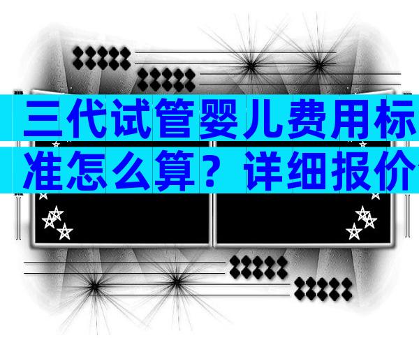 三代试管婴儿费用标准怎么算？详细报价全在这里