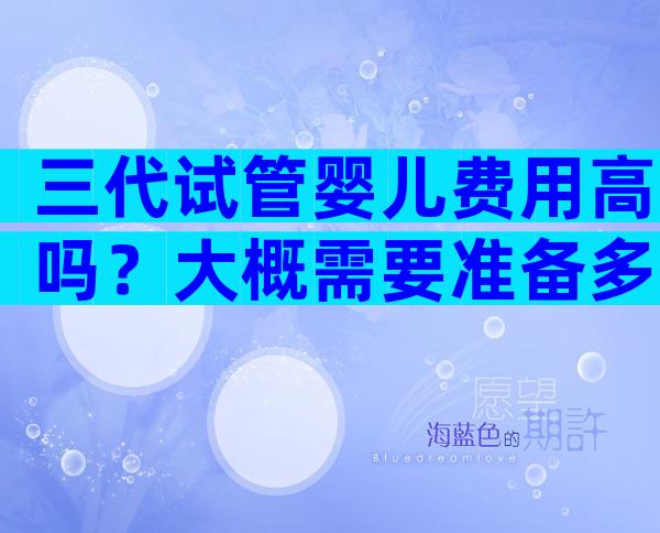 三代试管婴儿费用高吗？大概需要准备多少钱