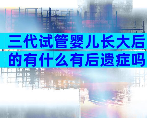 三代试管婴儿长大后的有什么有后遗症吗？会不会影响健康