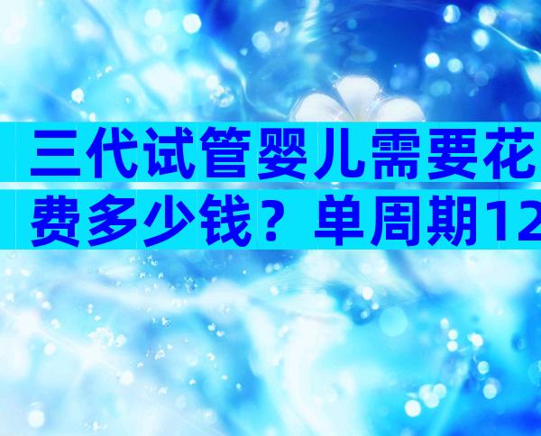 三代试管婴儿需要花费多少钱？单周期12万够了吗？