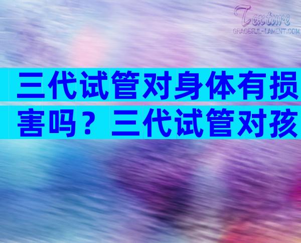 三代试管对身体有损害吗？三代试管对孩子健康有影响吗？