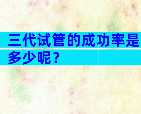 三代试管的成功率是多少呢？