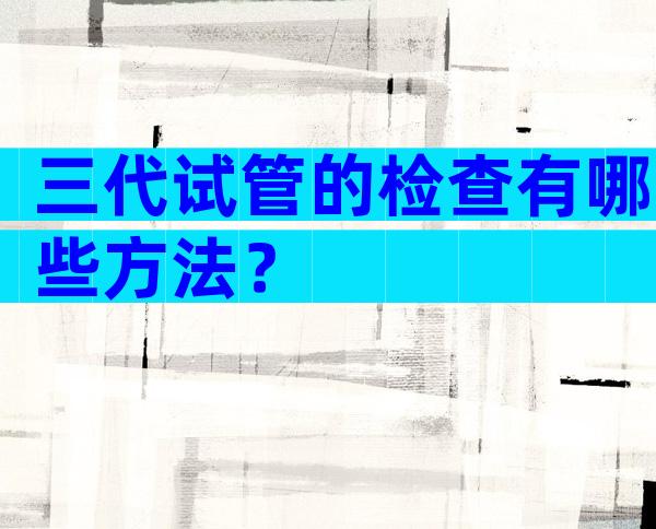 三代试管的检查有哪些方法？