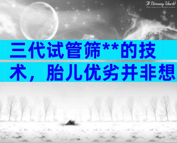 三代试管筛**的技术，胎儿优劣并非想选就选