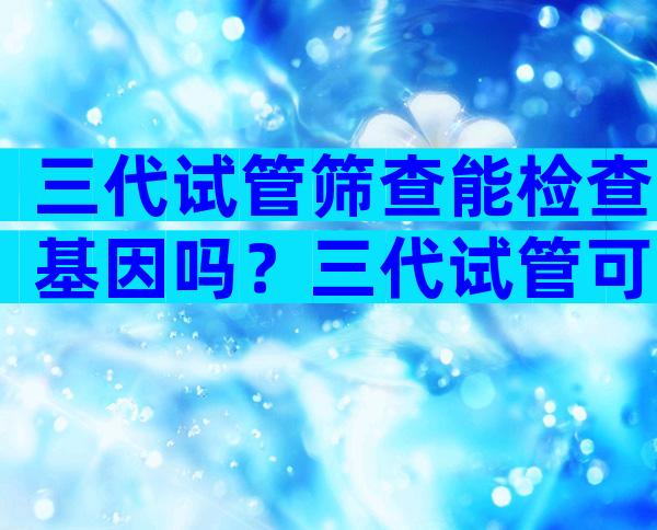 三代试管筛查能检查基因吗？三代试管可以筛查基因突变吗？