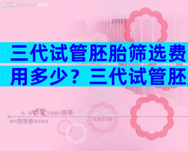 三代试管胚胎筛选费用多少？三代试管胚胎筛选费用多少钱一次？