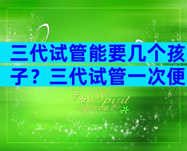 三代试管能要几个孩子？三代试管一次便可以成功率高吗？