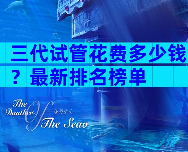 三代试管花费多少钱？最新排名榜单