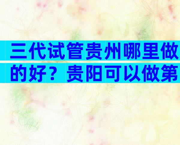 三代试管贵州哪里做的好？贵阳可以做第三代试管婴儿吗？