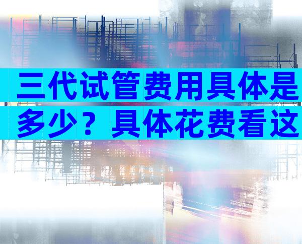 三代试管费用具体是多少？具体花费看这3大部分