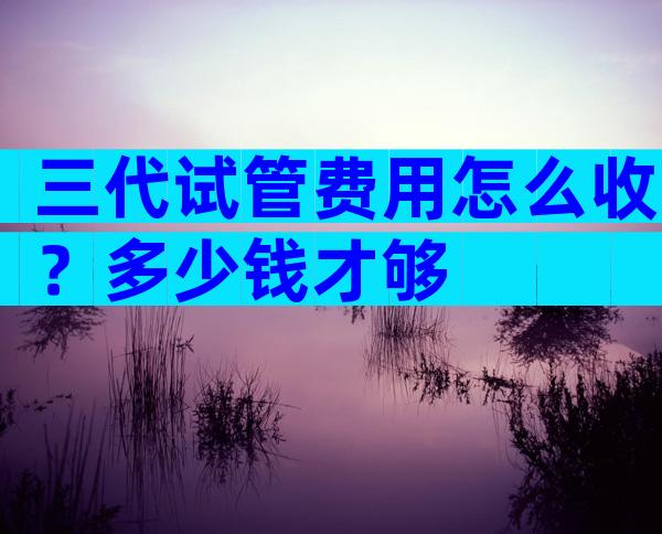 三代试管费用怎么收？多少钱才够