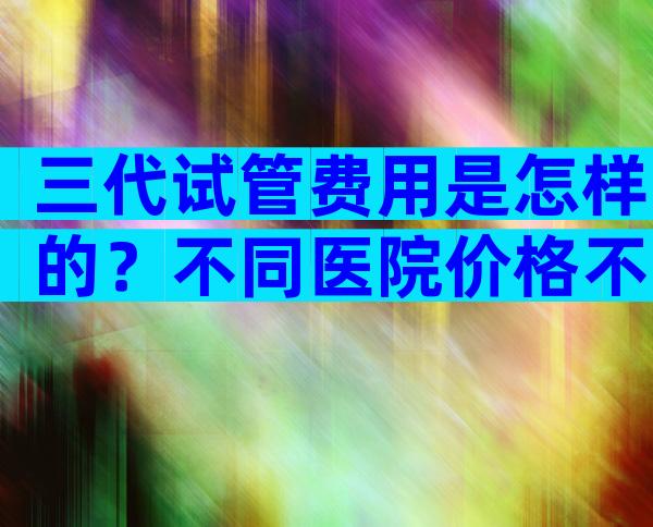 三代试管费用是怎样的？不同医院价格不同！