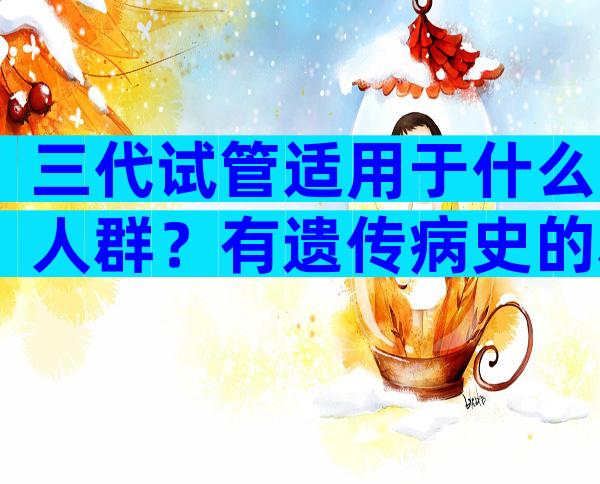 三代试管适用于什么人群？有遗传病史的群体要注意了