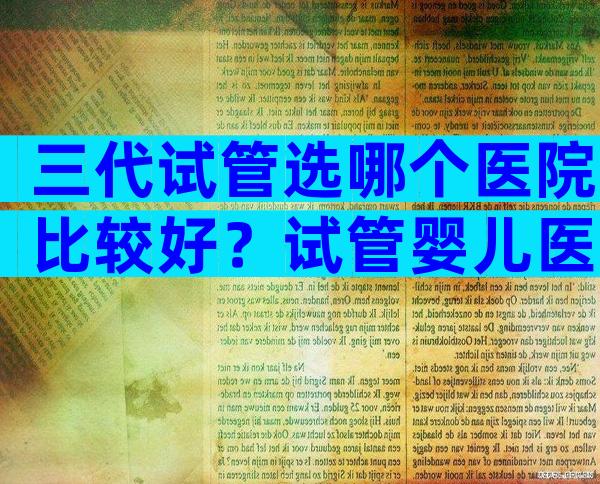 三代试管选哪个医院比较好？试管婴儿医院全国排名情况