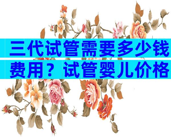 三代试管需要多少钱费用？试管婴儿价格已公布！