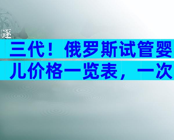 三代！俄罗斯试管婴儿价格一览表，一次多少钱成功