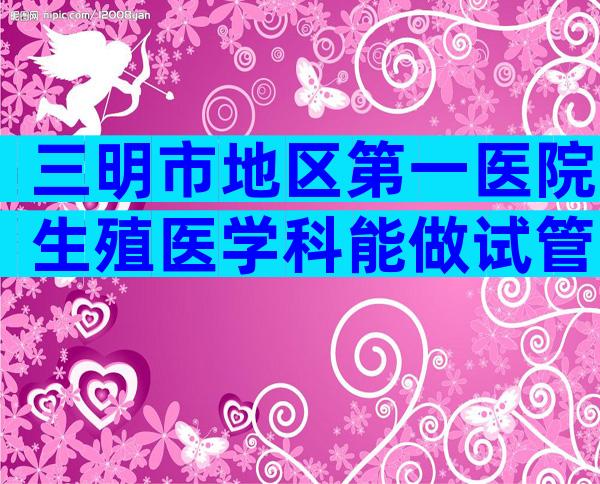 三明市地区第一医院生殖医学科能做试管吗？内附试管费用及成功率