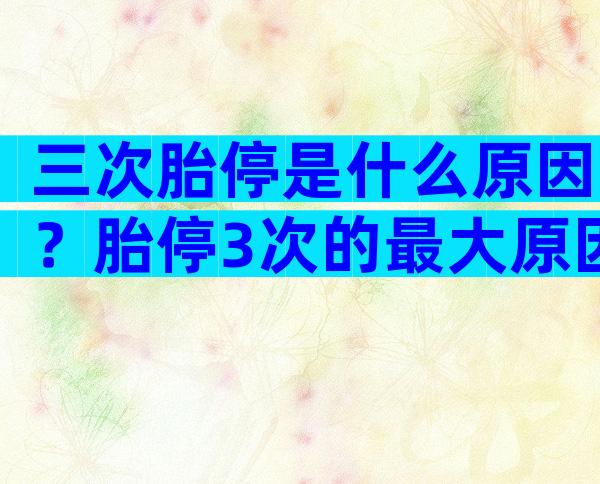 三次胎停是什么原因？胎停3次的最大原因？