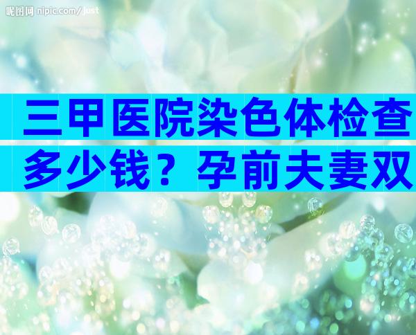 三甲医院染色体检查多少钱？孕前夫妻双方染色体检查和基因检查多少钱？