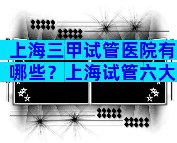 上海三甲试管医院有哪些？上海试管六大医院详情