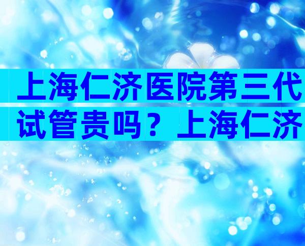 上海仁济医院第三代试管贵吗？上海仁济医院第三代试管婴儿。