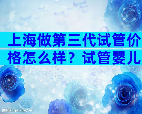 上海做第三代试管价格怎么样？试管婴儿费用明细