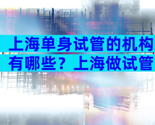 上海单身试管的机构有哪些？上海做试管婴儿女方条件