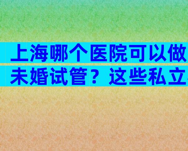 上海哪个医院可以做未婚试管？这些私立机构同样靠谱