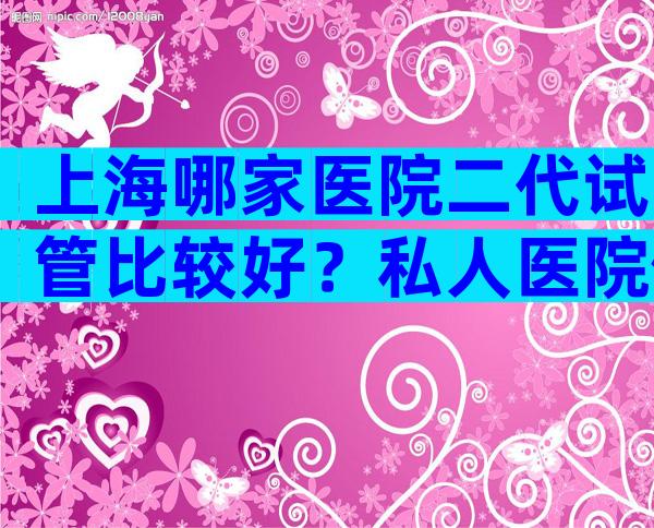 上海哪家医院二代试管比较好？私人医院做试管可行吗？