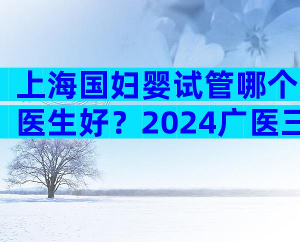 上海国妇婴试管哪个医生好？2024广医三院试管医生排名